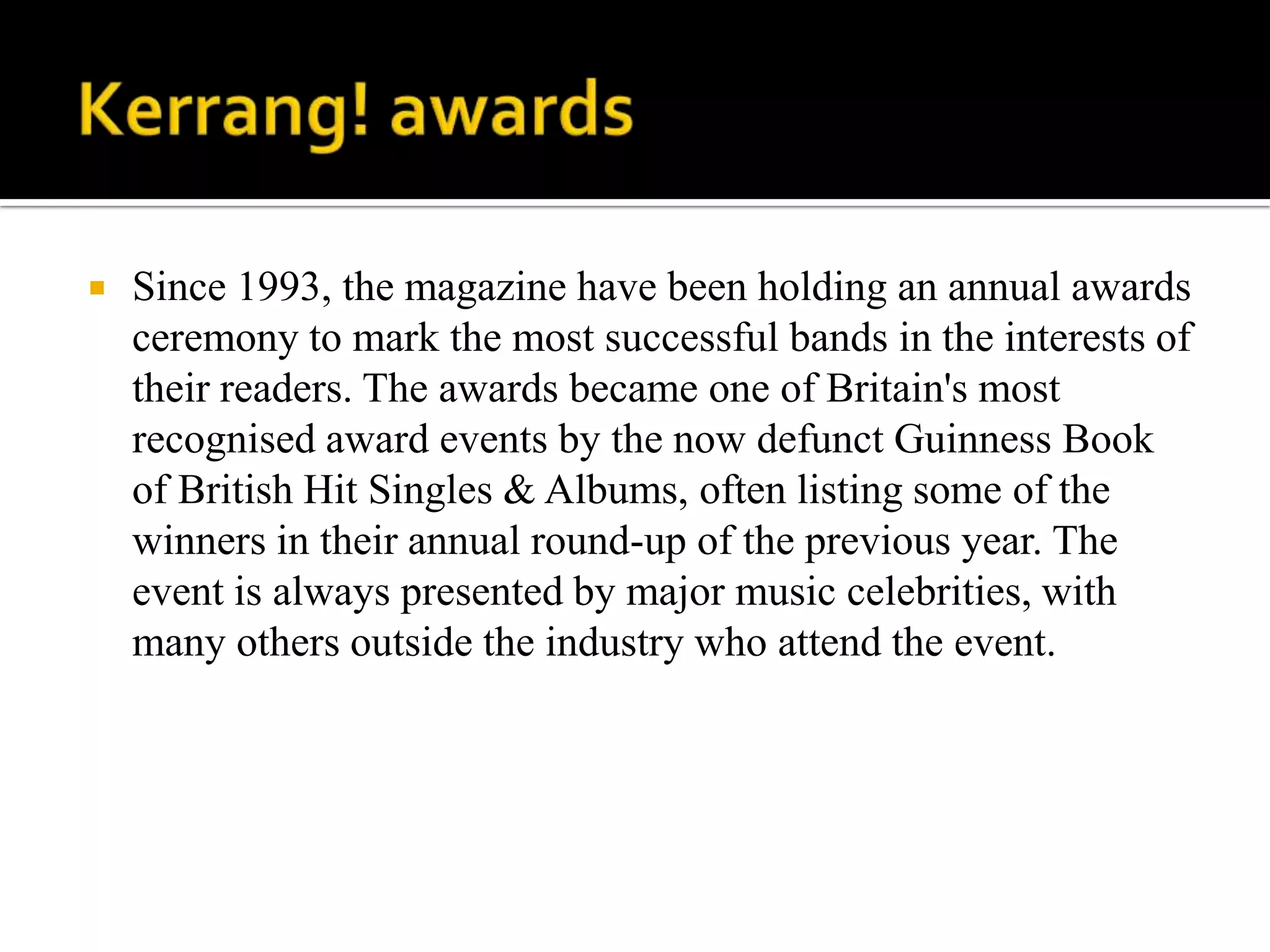    Since 1993, the magazine have been holding an annual awards
    ceremony to mark the most successful bands in the interests of
    their readers. The awards became one of Britain's most
    recognised award events by the now defunct Guinness Book
    of British Hit Singles & Albums, often listing some of the
    winners in their annual round-up of the previous year. The
    event is always presented by major music celebrities, with
    many others outside the industry who attend the event.
 
