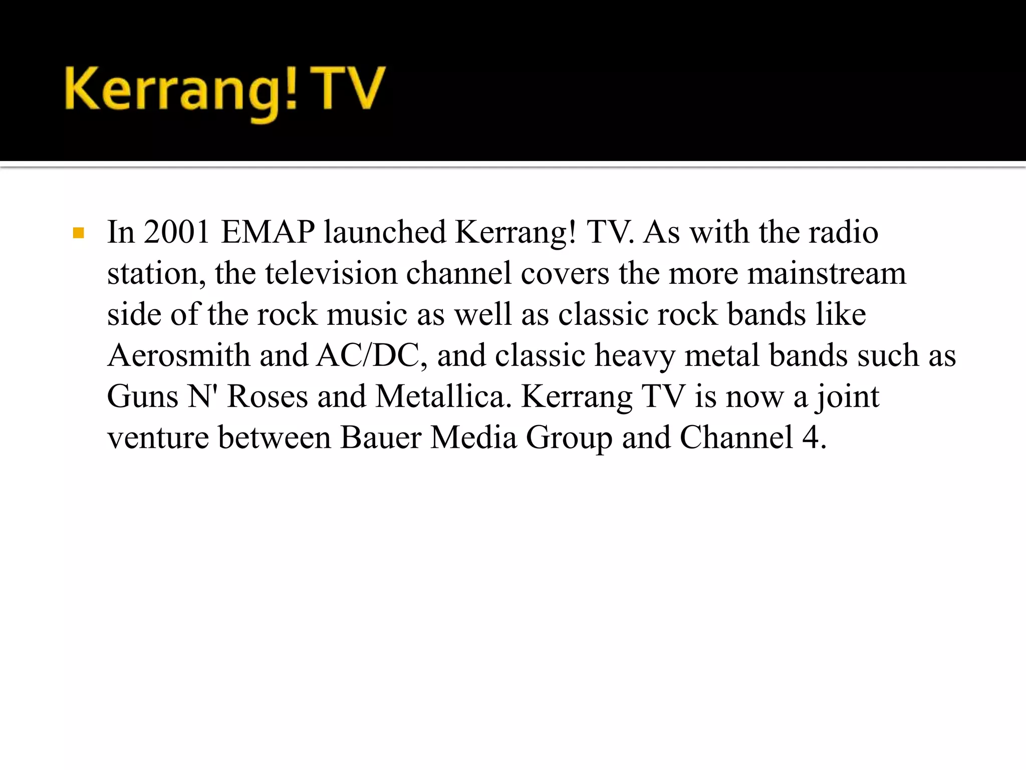    In 2001 EMAP launched Kerrang! TV. As with the radio
    station, the television channel covers the more mainstream
    side of the rock music as well as classic rock bands like
    Aerosmith and AC/DC, and classic heavy metal bands such as
    Guns N' Roses and Metallica. Kerrang TV is now a joint
    venture between Bauer Media Group and Channel 4.
 