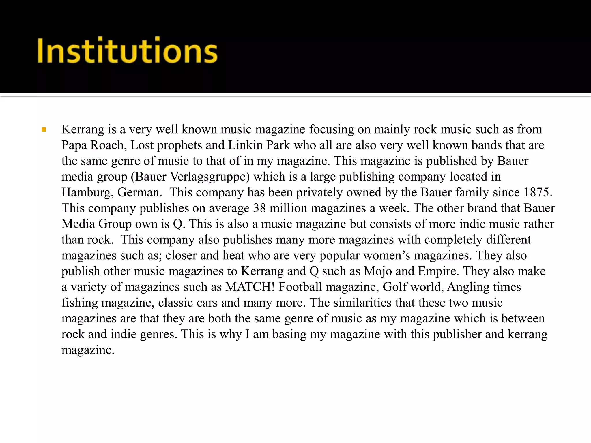    Kerrang is a very well known music magazine focusing on mainly rock music such as from
    Papa Roach, Lost prophets and Linkin Park who all are also very well known bands that are
    the same genre of music to that of in my magazine. This magazine is published by Bauer
    media group (Bauer Verlagsgruppe) which is a large publishing company located in
    Hamburg, German. This company has been privately owned by the Bauer family since 1875.
    This company publishes on average 38 million magazines a week. The other brand that Bauer
    Media Group own is Q. This is also a music magazine but consists of more indie music rather
    than rock. This company also publishes many more magazines with completely different
    magazines such as; closer and heat who are very popular women’s magazines. They also
    publish other music magazines to Kerrang and Q such as Mojo and Empire. They also make
    a variety of magazines such as MATCH! Football magazine, Golf world, Angling times
    fishing magazine, classic cars and many more. The similarities that these two music
    magazines are that they are both the same genre of music as my magazine which is between
    rock and indie genres. This is why I am basing my magazine with this publisher and kerrang
    magazine.
 