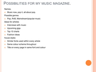 POSSIBILITIES FOR MY MUSIC MAGAZINE.
Names.
   Music now, pop it, all about pop.
Possible genres
   Pop, RnB, Mainstream/popular music
Ideas for articles
   Interviews with music
   Upcoming gigs
   Top 10 charts
   Fashion ideas
house styles
   Similar fonts used within every article
   Same colour scheme throughout
   Title on every page in same font and colour
 