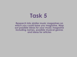 Task 5
 Research into similar music magazines on
which you could base you magazine. Map
out possible ideas for your music magazine
 including names, possible musical genres
           and ideas for articles
 