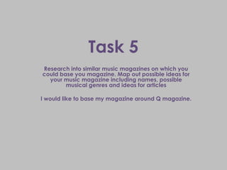 Task 5
Research into similar music magazines on which you
could base you magazine. Map out possible ideas for
  your music magazine including names, possible
        musical genres and ideas for articles

I would like to base my magazine around Q magazine.
 