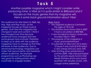 Task 5
         Another possible magazine which I might consider while
       producing mine, is Vibe as it is quite similar to Billboard and it
           focuses on the music genres that my magazine will.
            Here is some back ground information about Vibe:
The audience for vibe listens to R&B, Hip   Basic Facts:
Hop, Rap and Pop music, as the              • The targeted audience is between
magazine focuses on those musical                 the ages of 18 to 34.
genres. Over time the magazine has          • The statistics have shown that in 2007
changed in style and content. I think it          it had a circulation of 800’000.
has changed over time because               • It was founded by Quincy Jones who
audiences have changed and new                    founded Vibe in 1993.
social groups have evolved. Therefore       • The purpose of the magazine is:
to keep up to date with the audience              music and entertainment.
magazines have to change so that they       • To subscribe to Vibe.com for 2 years –
still relate to their audiences. Due to           12 issues it only costs $14.95 which
advanced technology magazines can                 is very cheap and you save 75%.
make their layouts better and therefore     • After shutting down production in
attract audiences. For example                    summer 2009, Vibe was purchased
programmes such as Photoshop are                  by the private equity fund in Inter
very good for editing photos which                Media Partners and is now issued
could help to engage readers.                     quarterly with double covers, with
                                                  a larger online presence.
 