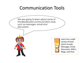 Communication Tools

We are going to learn about some of
the Blackboard communication tools,
such as messages, email and
discussions.




                                      Learn has a wide
                                      variety of tools
                                      which include
                                      Messages, Email,
                                      Discussion, Wiki’s,
                                      Blogs, and Chat.
 