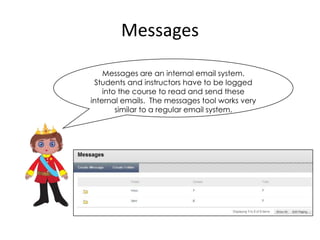 Messages

    Messages are an internal email system.
 Students and instructors have to be logged
    into the course to read and send these
internal emails. The messages tool works very
        similar to a regular email system.
 