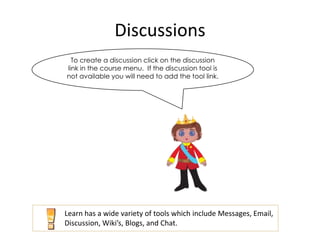 Discussions
  To create a discussion click on the discussion
link in the course menu. If the discussion tool is
not available you will need to add the tool link.




Learn has a wide variety of tools which include Messages, Email,
Discussion, Wiki’s, Blogs, and Chat.
 