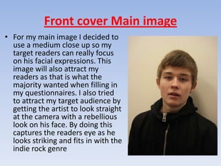 Front cover Main image
• For my main image I decided to
  use a medium close up so my
  target readers can really focus
  on his facial expressions. This
  image will also attract my
  readers as that is what the
  majority wanted when filling in
  my questionnaires. I also tried
  to attract my target audience by
  getting the artist to look straight
  at the camera with a rebellious
  look on his face. By doing this
  captures the readers eye as he
  looks striking and fits in with the
  indie rock genre
 