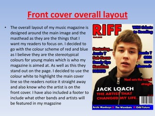 Front cover overall layout
• The overall layout of my music magazine is
  designed around the main image and the
  masthead as they are the things that I
  want my readers to focus on. I decided to
  go with the colour scheme of red and blue
  as I believe they are the stereotypical
  colours for young males which is who my
  magazine is aimed at. As well as this they
  stand out on the page. I decided to use the
  colour white to highlight the main cover
  line so the readers notice it straight away
  and also know who the artist is on the
  front cover. I have also included a footer to
  include what other bands and artists will
  be featured in my magazine
 