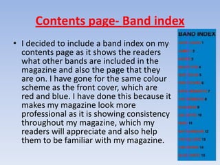 Contents page- Band index
• I decided to include a band index on my
  contents page as it shows the readers
  what other bands are included in the
  magazine and also the page that they
  are on. I have gone for the same colour
  scheme as the front cover, which are
  red and blue. I have done this because it
  makes my magazine look more
  professional as it is showing consistency
  throughout my magazine, which my
  readers will appreciate and also help
  them to be familiar with my magazine.
 