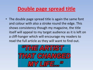 Double page spread title
• The double page spread title is again the same font
  and colour with also a stroke round the edge. This
  shows consistency though my magazine, the title
  itself will appeal to my target audience as it is left on
  a cliff-hanger which will encourage my readers to
  read the full article as they will want to find out.
 