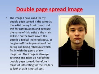 Double page spread image
• The image I have used for my
  double page spread is the same as
  the artist on my front cover. I did
  this for continuation and because
  the name of this artist is the main
  sell line on the front cover. His
  pose is a typical indie rock pose, as
  he gives off the impression of not
  caring and being rebellious which
  fits in with the genre of my
  magazine. The image is also eye
  catching and takes up half of the
  double page spread, therefore it
  makes it interesting for the readers
  to look at as it is not all text.
 