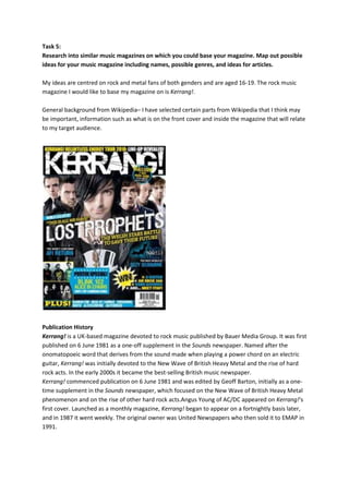 Task 5:
Research into similar music magazines on which you could base your magazine. Map out possible
ideas for your music magazine including names, possible genres, and ideas for articles.

My ideas are centred on rock and metal fans of both genders and are aged 16-19. The rock music
magazine I would like to base my magazine on is Kerrang!.

General background from Wikipedia– I have selected certain parts from Wikipedia that I think may
be important, information such as what is on the front cover and inside the magazine that will relate
to my target audience.




Publication History
Kerrang! is a UK-based magazine devoted to rock music published by Bauer Media Group. It was first
published on 6 June 1981 as a one-off supplement in the Sounds newspaper. Named after the
onomatopoeic word that derives from the sound made when playing a power chord on an electric
guitar, Kerrang! was initially devoted to the New Wave of British Heavy Metal and the rise of hard
rock acts. In the early 2000s it became the best-selling British music newspaper.
Kerrang! commenced publication on 6 June 1981 and was edited by Geoff Barton, initially as a one-
time supplement in the Sounds newspaper, which focused on the New Wave of British Heavy Metal
phenomenon and on the rise of other hard rock acts.Angus Young of AC/DC appeared on Kerrang!'s
first cover. Launched as a monthly magazine, Kerrang! began to appear on a fortnightly basis later,
and in 1987 it went weekly. The original owner was United Newspapers who then sold it to EMAP in
1991.
 
