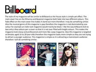 The style of my magazine will be similar to Billboard as the house style is simple yet effect. The
main cover line on the Rihanna and Beyoncé magazine both fade into two different colours. This
fade effect on the main cover line makes it stand out more therefore I may do something similar.
Also the musical genre of this magazine is pop therefore the magazine is not dominated by one
colour for example an indie rock magazine would mainly be black. I like the way billboard stick to
two only a few colours per a cover so that it is not over filled with bright colours. This makes the
magazine look classy and professional and more like a pop magazine. Also this magazine is targeted
at females aged 16 to 20 year olds therefore the magazine looks more simple as they are not trying
to attract a younger audience. This magazine is simple as it is attracting a mainstream audience
therefore I will do something similar.

 