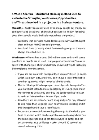 S.W.O.T Analysis – Structured planning method used to
evaluate the Strengths, Weaknesses, Opportunities,
and Threats involved in a project or in a business venture.
Strengths – Spotify is already used by so many people but mainly on
computers and occasional phones but because it’s known for being
good then people would be likely to purchase the product.
- We know that portable music devices are always well thought
after and over 40,000 are sold per year.
- You don’t have to worry about downloading songs as they are
always there to listen to.
Weaknesses –iTunes has around 600 million users and so will cause
problems as people are so used to apple products and don’t always
agree with change just stick to what they know so it would just really
be completely new customers.
- If you are out area with no signal then you can’t listen to music,
which is a down side, and if you don’t have a lot of Internet to
use then again you might never be able to use it.
- The fact that spotify charges you monthly could be a put off as
you might not listen to music constantly so iTunes could make
more sense to use as you only buy the songs you like to listen
to and can listen to them forever if you wish.
- Also there are adverts after each song and you’re only allowed
to skip more than six songs in an hour which is irritating and if
this changed would save a lot of issues.
- Because you are not downloading the songs to the device you
have to stream which can be a problem as not everywhere has
the same coverage and so can take a while to buffer and can
get annoying since on iTunes it takes around 30 seconds to
download a song if that.

 