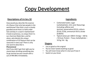 Copy Development
Descriptions of irn bru 32
How would you describe the essence
of a flavour that only two people in the
world know? One that is such a closely
guarded secret that it is held under
lock and key in a vault in Switzerland?
A taste so precious, so unique that it is
our chairman Robin Barr, and he
alone, who blends the unique
combination of 32 flavours that can be
savoured in every sip? There is only
one word to describe it.
Phenomenal
And if you didn’t get that right you’ve
clearly been drinking something else.
So go and de-tox your mouth with a
can of IRN-BRU immediately

Ingredients
•

•

Carbonated water, sugar
(carbohydrate), citric acid, flavourings
(including caffeine and
quinine), preservative (E211), colours
(E110, E124), ammonium ferric citrate
(0.002%)
Typical values per 100ml: Energy – 182 kj
/ 43 kcal, Protein – Trace, Carbohydrate –
10.5g, Fat – 0g

Slogans
•
•
•
•

Just as good as the original
You’ve never tasted anything so good
You will never know what it is but you’ll love it
Switch on your brain

 