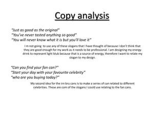 Copy analysis
“Just as good as the original”
“You’ve never tasted anything so good”
“You will never know what it is but you’ll love it”
I m not going to use any of these slogans that I have thought of because I don’t think that
they are good enough for my work as it needs to be professional. I am designing my energy
drink to represent light blub because that is a source of energy, therefore I want to relate my
slogan to my design.

“Can you find your fan can?”
“Start your day with your favourite celebrity”
“who are you buying today?”
My second idea for the irn bru cans is to make a series of can related to different
celebrities. These are com of the slogans I could use relating to the fan cans.

 