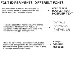 FONT EXPERIMENTS- DIFFERENT FONTS
This was my first experiment with with trying out
fonts, this font was expectable but seemed very
simple and not very attention catching.

This is the second font that I tried out, this font had
some detail to it but I don't think that was a
appropriate font for advertisement as some of the
audience may struggle reading the font.

This is the last font that I experimented with, this font
seemed very appropriate for the advertisement as its
bold and attention grabbing and would be able to make
a statement on the advertisements.

HOEFLER TEXT

HOEFLER TEXT

HOEFLER TEXT
PAPYRUS

PAPYRUS

PAPYRUS

Colleged

Colleged

colleged

 
