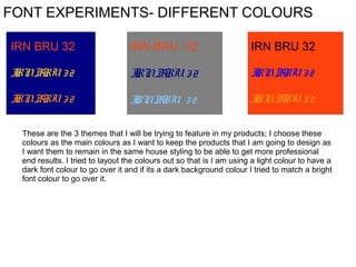 FONT EXPERIMENTS- DIFFERENT COLOURS
IRN BRU 32

IRN BRU 32

IRN BRU 32

I BRU 3 2
RN

I BRU 3 2
RN

I BRU 3 2
RN

I BRU 3 2
RN

I BRU 3 2
RN

I BRU 3 2
RN

These are the 3 themes that I will be trying to feature in my products; I choose these
colours as the main colours as I want to keep the products that I am going to design as
I want them to remain in the same house styling to be able to get more professional
end results. I tried to layout the colours out so that is I am using a light colour to have a
dark font colour to go over it and if its a dark background colour I tried to match a bright
font colour to go over it.

 