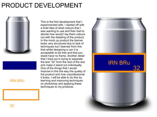 PRODUCT DEVELOPMENT

IRN BRU

32

This is the first development that I
experimented with, I started off with
a brief idea of what colours that I
was wanting to use and then had to
decide how would I lay them colours
out with the detailing of the product.
In the mock up product the banner
looks very structured due to lack of
techniques but I learned from this
that whilst designing a can it is
acceptable to be free and that you
doest have no frame. Another detail
that I tried out is trying to separate
the text “32” from the rest of the text
and make it stand out individually.
One of the things that I would
improve in this the way the quality of
the product and how unprofessional
it looks, I will be able to do this by
learning and improving techniques
on photoshop and applying these
techniques to my products.

IRN BRu

32

 