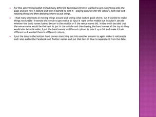  For this advertising leaflet I tried many different techniques firstly I wanted to get everything onto the
page and see how it looked and then I started to edit it – playing around with the colours, font size and
rotating thing and then deciding where to put things.
 I had many attempts at moving things around and seeing what looked good where, but I wanted to make
things noticeable –I wanted the venue to get notice so I put it right in the middle but I couldn’t decide
whether the band names looked better in the middle or if the venue name did. In the end I decided that
the venue name would be the best to put in the middle and then having the band names at the top so they
would also be noticeable, I put the band names in different colours to mix it up a bit and make it look
different as I wanted them in different colours.
 I put the date in the bottom hand corner stretching out into another column to again make it noticeable
and I also added the Facebook and Twitter names and put that text in blue to separate it from the date.
 