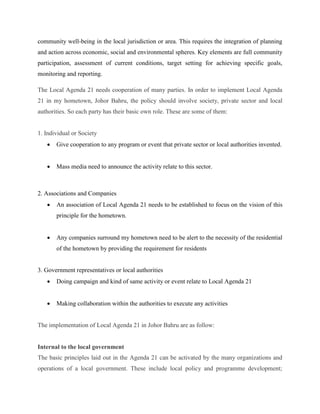 community well-being in the local jurisdiction or area. This requires the integration of planning
and action across economic, social and environmental spheres. Key elements are full community
participation, assessment of current conditions, target setting for achieving specific goals,
monitoring and reporting.
The Local Agenda 21 needs cooperation of many parties. In order to implement Local Agenda
21 in my hometown, Johor Bahru, the policy should involve society, private sector and local
authorities. So each party has their basic own role. These are some of them:
1. Individual or Society
 Give cooperation to any program or event that private sector or local authorities invented.
 Mass media need to announce the activity relate to this sector.
2. Associations and Companies
 An association of Local Agenda 21 needs to be established to focus on the vision of this
principle for the hometown.
 Any companies surround my hometown need to be alert to the necessity of the residential
of the hometown by providing the requirement for residents
3. Government representatives or local authorities
 Doing campaign and kind of same activity or event relate to Local Agenda 21
 Making collaboration within the authorities to execute any activities
The implementation of Local Agenda 21 in Johor Bahru are as follow:
Internal to the local government
The basic principles laid out in the Agenda 21 can be activated by the many organizations and
operations of a local government. These include local policy and programme development;
 