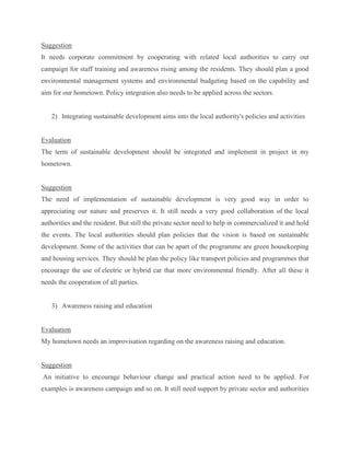 Suggestion
It needs corporate commitment by cooperating with related local authorities to carry out
campaign for staff training and awareness rising among the residents. They should plan a good
environmental management systems and environmental budgeting based on the capability and
aim for our hometown. Policy integration also needs to be applied across the sectors.
2) Integrating sustainable development aims into the local authority's policies and activities
Evaluation
The term of sustainable development should be integrated and implement in project in my
hometown.
Suggestion
The need of implementation of sustainable development is very good way in order to
appreciating our nature and preserves it. It still needs a very good collaboration of the local
authorities and the resident. But still the private sector need to help in commercialized it and hold
the events. The local authorities should plan policies that the vision is based on sustainable
development. Some of the activities that can be apart of the programme are green housekeeping
and housing services. They should be plan the policy like transport policies and programmes that
encourage the use of electric or hybrid car that more environmental friendly. After all these it
needs the cooperation of all parties.
3) Awareness raising and education
Evaluation
My hometown needs an improvisation regarding on the awareness raising and education.
Suggestion
An initiative to encourage behaviour change and practical action need to be applied. For
examples is awareness campaign and so on. It still need support by private sector and authorities
 