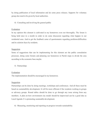 by doing publication of local information and do some press releases. Supports for voluntary
group also need to be given by local authorities.
4) Consulting and involving the general public
Evaluation
In my opinion this element is cultivated in my hometown even not thoroughly. The forum is
being held once in a month in order to do some discussion regarding what happen in our
residential area. And to get the feedback some of questionnaire regarding problems/difficulties
and its solution faces by residents.
Suggestion
Some of suggestions that can be implementing for this element are the public consultation
processes, doing some forums and planning our hometown in Parish maps to divide the area
according to the economic base maybe.
5) Partnerships
Evaluation
The implementation should be encouraged in my hometown.
Suggestion
Partnerships can be done by doing meetings, workshops and conferences. And all these must be
based on sustainability development. It will be more efficient if the residents working in groups
or advisory groups. Round tables should be done to go through any issue arising from any
members. A plan on how environment city model should be improvised can be a good idea as
Local Agenda 21 is promoting sustainable development.
6) Measuring, monitoring and reporting on progress towards sustainability
 