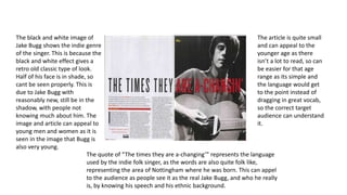 The black and white image of 
Jake Bugg shows the indie genre 
of the singer. This is because the 
black and white effect gives a 
retro old classic type of look. 
Half of his face is in shade, so 
cant be seen properly. This is 
due to Jake Bugg with 
reasonably new, still be in the 
shadow, with people not 
knowing much about him. The 
image and article can appeal to 
young men and women as it is 
seen in the image that Bugg is 
also very young. 
The article is quite small 
and can appeal to the 
younger age as there 
isn’t a lot to read, so can 
be easier for that age 
range as its simple and 
the language would get 
to the point instead of 
dragging in great vocab, 
so the correct target 
audience can understand 
it. 
The quote of “The times they are a-changing’” represents the language 
used by the indie folk singer, as the words are also quite folk like, 
representing the area of Nottingham where he was born. This can appel 
to the audience as people see it as the real Jake Bugg, and who he really 
is, by knowing his speech and his ethnic background. 
