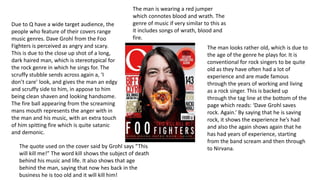 Due to Q have a wide target audience, the 
people who feature of their covers range 
music genres. Dave Grohl from the Foo 
Fighters is perceived as angry and scary. 
This is due to the close up shot of a long, 
dark haired man, which is stereotypical for 
the rock genre in which he sings for. The 
scruffy stubble sends across again a, ‘I 
don’t care’ look, and gives the man an edgy 
and scruffy side to him, in appose to him 
being clean shaven and looking handsome. 
The fire ball appearing from the screaming 
mans mouth represents the anger with in 
the man and his music, with an extra touch 
of him spitting fire which is quite satanic 
and demonic. 
The man is wearing a red jumper 
which connotes blood and wrath. The 
genre of music if very similar to this as 
it includes songs of wrath, blood and 
fire. 
The man looks rather old, which is due to 
the age of the genre he plays for. It is 
conventional for rock singers to be quite 
old as they have often had a lot of 
experience and are made famous 
through the years of working and living 
as a rock singer. This is backed up 
through the tag line at the bottom of the 
page which reads: ‘Dave Grohl saves 
rock. Again.’ By saying that he is saving 
rock, it shows the experience he’s had 
and also the again shows again that he 
has had years of experience, starting 
from the band scream and then through 
The quote used on the cover said by Grohl says “This to Nirvana. 
will kill me!” The word kill shows the subject of death 
behind his music and life. It also shows that age 
behind the man, saying that now hes back in the 
business he is too old and it will kill him! 
 