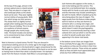 At the top of the page, almost in the 
primary optical area is a band named 
Yuck. They are place in a large mid 
shot landscape photo so the whole 
band can be seen. They wear slightly 
normal clothes of young adults. With 
hair which brings out their persona. 
This shows them as slightly normal 
people when looking past the props in 
which they are holding. This is to aim 
at a audience of almost anyone, 
though people who mainly enjoy 
indie. The band includes one woman, 
as its conventional to have a female 
voice in a indie band. 
Josh Homme who appears in the centre, is 
seen to be looking past the camera. This 
gives him a not bothered look. He is playing 
mainly with his hands so acts quite confident 
and the interview may include something to 
do with his hands. Which is backed up by the 
story being about the Joys of origami. This 
vague quote from the feature makes people 
want to read on as they see Homme as 
someone who is a strong rock singer, and 
wander why he is doing such a calm activity 
which doesn't match the psychographics. 
Homme is unconventionaly wearing a silver 
collared shirt and suit which is not the same 
as what he would usually wear when 
appearing in his stoner rock bands. 
Next to Homme is a band names The Kill. They are dressed in 
conventional clothing and are of a similar age to the target audience. 
There again is a woman in the band which is again conventional for the 
Ide Rock genre. There is a distant shot photo of the band so can be seen 
as having more to them than what is actually known. For example a 
quote from the feature includes: Kate Moss is unsurprisingly a fan. 
In the bottom corner there are images from 
Prince and Katy Perry’s gigs, this is to appeal to 
the audience as they see the artists in their lime 
light, and their costume. These artists are spoken 
about as they are both much appreciated pop 
artists but from different decades 
 