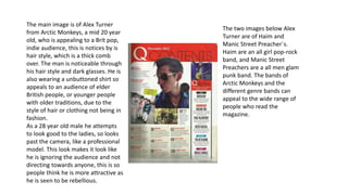 The main image is of Alex Turner 
from Arctic Monkeys, a mid 20 year 
old, who is appealing to a Brit pop, 
indie audience, this is notices by is 
hair style, which is a thick comb 
over. The man is noticeable through 
his hair style and dark glasses. He is 
also wearing a unbuttoned shirt so 
appeals to an audience of elder 
British people, or younger people 
with older traditions, due to the 
style of hair or clothing not being in 
fashion. 
As a 28 year old male he attempts 
to look good to the ladies, so looks 
past the camera, like a professional 
model. This look makes it look like 
he is ignoring the audience and not 
directing towards anyone, this is so 
people think he is more attractive as 
he is seen to be rebellious. 
The two images below Alex 
Turner are of Haim and 
Manic Street Preacher`s. 
Haim are an all girl pop-rock 
band, and Manic Street 
Preachers are a all men glam 
punk band. The bands of 
Arctic Monkeys and the 
different genre bands can 
appeal to the wide range of 
people who read the 
magazine. 
 
