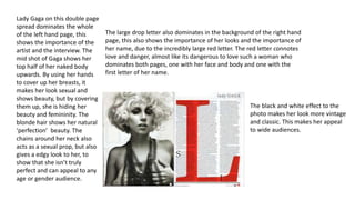 Lady Gaga on this double page 
spread dominates the whole 
of the left hand page, this 
shows the importance of the 
artist and the interview. The 
mid shot of Gaga shows her 
top half of her naked body 
upwards. By using her hands 
to cover up her breasts, it 
makes her look sexual and 
shows beauty, but by covering 
them up, she is hiding her 
beauty and femininity. The 
blonde hair shows her natural 
‘perfection’ beauty. The 
chains around her neck also 
acts as a sexual prop, but also 
gives a edgy look to her, to 
show that she isn’t truly 
perfect and can appeal to any 
age or gender audience. 
The large drop letter also dominates in the background of the right hand 
page, this also shows the importance of her looks and the importance of 
her name, due to the incredibly large red letter. The red letter connotes 
love and danger, almost like its dangerous to love such a woman who 
dominates both pages, one with her face and body and one with the 
first letter of her name. 
The black and white effect to the 
photo makes her look more vintage 
and classic. This makes her appeal 
to wide audiences. 
 