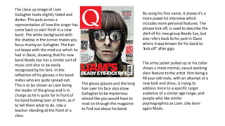 The close up image of Liam 
Gallagher looks slightly faded and 
darker. This puts across a 
representation of how the singer has 
come back to start fresh in a new 
band. The white background with 
the shadow in the corner makes you 
focus mainly on Gallagher. The hair 
cut keeps with the mod cut which he 
had in Oasis, showing that his new 
band Beady eye has a similar sort of 
music and also to be easily 
recognised by his fans. In the 
reflection of his glasses is his band 
mates who are quite spread out. 
This is to be shown as Liam being 
the leader of the group and is In 
charge as he is quite far in front of 
his band looking over at them, as if 
to tell them what to do. Like a 
teacher standing at the front of a 
class. 
The glossy glasses and the long 
hair over his face also show 
Gallagher to be mysterious 
almost like you would have to 
read on through the magazine 
to find out about his band. 
By using his first name, it shows it’s a 
more powerful interview which 
includes more personal features. The 
phrase kick off, is used to describe the 
start of his new group Beady Eye, but 
also refers back to his past in Oasis 
where it was known for his band to 
‘kick off’ after gigs. 
The army jacket pulled up to his collar 
shows a more normal, casual working 
class feature to the artist. Him being a 
40 year old male, with an attempt at a 
new look and dress, is trying to 
address more to a specific target 
audience of a similar age range, and 
people who like similar 
psychographics as Liam. Like born 
again Mods. 
 