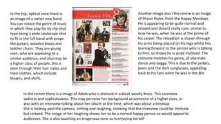 In the top, optical zone there is 
an image of a rather new band. 
You can notice the genre of music 
in which they play for by the shot 
type being a wide landscape shot 
to fit in the full band with props 
like guitars, wooden boxes and 
leather chairs. They are young 
men, who are appealing to a 
similar audience, and also may be 
a higher class of people, this is 
seen through their hair styles and 
their clothes, which include 
blazers, and shirts. 
Another image also I the centre is an image 
of Shaun Ryder, from the Happy Mondays. 
He is appearing to be quite normal and 
relaxed and dosent really care, similar to 
how he was, when he was at the prime of 
his carear. The relaxation is shown through 
his arms being placed on his legs whilst hes 
leaning forward to the person who is talking 
to him, so shows he is quite involved. The 
costume matches his genre, of alternate 
dance and baggy. This is due to the jackets, 
jeans and the dark sunglasses, appealing 
back to his fans when he was in the 80s 
In the centre there is a image of Adele who is dressed in a black woolly dress. This connotes 
sadness and sophistication. This may perceive her background as someone of a higher class, or 
also with an interview talking about her album at the time, which was about a breakup. 
She is looking past the camera, smiling and laughing; showing that the interview could be intimate 
but relaxed. The image of her laughing shows her to be a normal happy person so would appeal to 
audiences. She is also touching an erogenous zone so is enjoying herself 
 