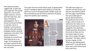 Pete Doherty shows a 
rugged look, in plain top 
and rough hair. This would 
appeal to a more niche 
target audience, of men, 
who like indie rock, and 
have a disorderly 
psychographic. This is 
proven by the pint of beer 
in a plastic cup he is 
holding in one hand and 
also the coke with almost 
probably another alcoholic 
substance in the other. The 
photo of Doherty is 
showing him as some one 
who looks drunk or on 
drugs. He has greasy hair 
and spots around his face. 
This shows the persona of 
the rock artist. 
The quote from the article which reads ‘In good health’ 
shows a metaphor against what Doherty is really like, 
which isn’t at all in the good health. People could see 
this as familiarity and can find an interest in knowing 
about the healthy side in Doherty. 
The right hand page is in 
sections and has quotes and 
pictures and indents spread 
over the page, representing 
the crazy made type of 
person which Doherty is. 
The darkened tone to the 
image is almost sepia as it 
represents the classic era or 
post punk who was in when 
singing for The Libertines. 
People would be attracted to 
the article as they see it as 
the classic singer he once 
was, this is shown throught 
the quote “ Oh Peter used to 
be your singing. Im like. 
‘What are you talking about 
used to be?” as he still wants 
to be seen as the famous guy 
who used to be. 
 