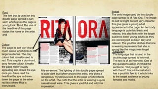 Font 
The font that is used on this 
double page spread is san 
serif, which gives the page a 
young look. This l The use of 
the headline of this page 
states the name of the artist 
and 
Image 
The only image used on this double 
page spread is of Rita Ora. The image 
its self is bright but not very colourful 
this give gives a young adult 
appearance to the page. An her body 
language is quite laid back and 
relaxed, this also links with the target 
audience been young adults as they 
are stereotyped as been lazy and 
relaxed. The youthful clothes that she 
is wearing represents that she is 
young like the magazines target 
audience. 
Colour 
The page its self don’t have 
much colour which links to the 
target audience. The only 
colour that is really used is 
red. This is quite a dominant, 
sexy female colour. It make 
the page more visually 
appealing and draws the eye, 
once you have read the 
headline the eye is drawn 
down the page to the other 
red text where Rita is 
interviewed. 
Language 
The language that is used in the 
double page spread is informal. 
The text is of an interview. One of 
the questions asked involved the 
sentence, ‘Did you get to hang 
with them?’ this is informal which 
has a youthful feel to it which links 
to the target audience of young 
females and males. 
Mis-en-sence: The lighting of this double page spread 
is quite dark but lighter around the artist, this gives a 
dangerous/ mysterious look to the page which reflects 
on the artist. The outfit that the artist is wearing is quite 
casual/street ware. This gives a youthful and informal 
impression. 
