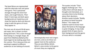 The band Muse are represented 
with the alternate rock and space 
rock genre. This is perceived 
strongly through the short hair 
styles, and rough features. Their 
black V-neck tops and dark space 
backgrounds act mysterious and 
show the band as dark and obscure 
tying in with the genre of music 
they appear in. 
The men are all around 30-40 years 
old males, this is shown as them 
being dominant. This is seen through 
them being in a triangle shape. All 
apart from Matthew Bellamy (the 
lead singer) to be looking away from 
the camera. This is because they are 
wanting to appeal to different 
audiences so are looking all around. 
The quotes include “Their 
biggest challenge yet.” This 
makes them still look deep in 
thought and interested, as it 
connotes them to be thinking 
about their decisions. 
Another quote includes “Boldly 
go where no band has gone 
before.” This makes the 
audience want to know more 
about the band as the language 
is quite intreging. It may make 
people think of space due to 
their background and the genre 
of music which is included. 
Stereotypically most rock singers 
are men, and so are these can 
appeal more to the audience. 
They are also White, British. 
Which is also similar to the genre 
of music they are singing for. 
 