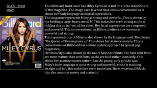 This Billboard front cover has Miley Cyrus on it and this is the main feature 
of this magazine. The image used is a mid-shot, this is conventional as it 
shows her body language and facial expressions. 
This magazine represents Miley as strong and powerful. This is shown by 
her holding a large, heavy, metal M. This makes her seem strong as she is 
holding this up in front of her chest. Her facial expressions are composed 
and powerful. This is conventional as Billboard often show women as 
powerful and strong. 
This representation of Miley is also shown by the language used. The phrase 
‘The Queen of Tween grows up’ This shows her as more mature. This is 
conventional as Billboard has a more mature approach to typical pop 
magazines. 
Her maturity is also shown by the use of Sans Serif fonts. The Sans serif fonts 
are more mature than serif fonts, as the are bold rather than curly. This 
shows her as more mature rather than the young, girly girl she was. 
Miley’s body language is quite strong and powerful, as she is standing 
straight and tall, this makes her seem important. She is wearing all black, 
this also connotes power and maturity. 
Task 5 – Front 
cover 
 