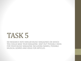 TASK 5 
DO RESEARCH INTO SIMILAR MUSIC MAGAZINES ON WHICH 
YOU COULD BASE YOUR MAGAZINE. MAP OUT POSSIBLE IDEAS 
FOR YOUR MUSIC MAGAZINE INCLUDING NAMES, POSSIBLE 
MUSICAL GENRES AND IDEAS FOR ARTICLES. 
 