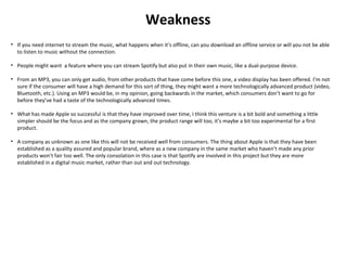 Weakness
• If you need internet to stream the music, what happens when it’s offline, can you download an offline service or will you not be able
to listen to music without the connection.
• People might want a feature where you can stream Spotify but also put in their own music, like a dual-purpose device.
• From an MP3, you can only get audio, from other products that have come before this one, a video display has been offered. I’m not
sure if the consumer will have a high demand for this sort of thing, they might want a more technologically advanced product (video,
Bluetooth, etc.). Using an MP3 would be, in my opinion, going backwards in the market, which consumers don’t want to go for
before they’ve had a taste of the technologically advanced times.
• What has made Apple so successful is that they have improved over time, I think this venture is a bit bold and something a little
simpler should be the focus and as the company grown, the product range will too, it’s maybe a bit too experimental for a first
product.
• A company as unknown as one like this will not be received well from consumers. The thing about Apple is that they have been
established as a quality assured and popular brand, where as a new company in the same market who haven’t made any prior
products won’t fair too well. The only consolation in this case is that Spotify are involved in this project but they are more
established in a digital music market, rather than out and out technology.
 