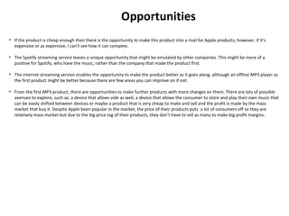 Opportunities
• If the product is cheap enough then there is the opportunity to make this product into a rival for Apple products, however, if it’s
expensive or as expensive, I can’t see how it can compete.
• The Spotify streaming service leaves a unique opportunity that might be emulated by other companies. This might be more of a
positive for Spotify, who have the music, rather than the company that made the product first.
• The internet streaming version enables the opportunity to make the product better as it goes along, although an offline MP3 player as
the first product might be better because there are few areas you can improve on if not.
• From the first MP3 product, there are opportunities to make further products with more changes on them. There are lots of possible
avenues to explore, such as: a device that allows vide as well, a device that allows the consumer to store and play their own music that
can be easily shifted between devices or maybe a product that is very cheap to make and sell and the profit is made by the mass
market that buy it. Despite Apple been popular in the market, the price of their products puts a lot of consumers off so they are
relatively mass market but due to the big price tag of their products, they don’t have to sell as many to make big profit margins.
 
