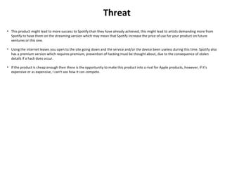Threat
• This product might lead to more success to Spotify than they have already achieved, this might lead to artists demanding more from
Spotify to have them on the streaming version which may mean that Spotify increase the price of use for your product on future
ventures or this one.
• Using the internet leaves you open to the site going down and the service and/or the device been useless during this time. Spotify also
has a premium version which requires premium, prevention of hacking must be thought about, due to the consequence of stolen
details if a hack does occur.
• If the product is cheap enough then there is the opportunity to make this product into a rival for Apple products, however, if it’s
expensive or as expensive, I can’t see how it can compete.
 