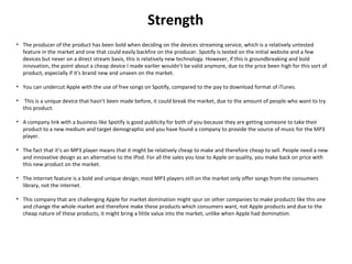 Strength
• The producer of the product has been bold when deciding on the devices streaming service, which is a relatively untested
feature in the market and one that could easily backfire on the producer. Spotify is tested on the initial website and a few
devices but never on a direct stream basis, this is relatively new technology. However, if this is groundbreaking and bold
innovation, the point about a cheap device I made earlier wouldn’t be valid anymore, due to the price been high for this sort of
product, especially if it’s brand new and unseen on the market.
• You can undercut Apple with the use of free songs on Spotify, compared to the pay to download format of iTunes.
• This is a unique device that hasn’t been made before, it could break the market, due to the amount of people who want to try
this product.
• A company link with a business like Spotify is good publicity for both of you because they are getting someone to take their
product to a new medium and target demographic and you have found a company to provide the source of music for the MP3
player.
• The fact that it’s an MP3 player means that it might be relatively cheap to make and therefore cheap to sell. People need a new
and innovative design as an alternative to the iPod. For all the sales you lose to Apple on quality, you make back on price with
this new product on the market.
• The internet feature is a bold and unique design; most MP3 players still on the market only offer songs from the consumers
library, not the internet.
• This company that are challenging Apple for market domination might spur on other companies to make products like this one
and change the whole market and therefore make these products which consumers want, not Apple products and due to the
cheap nature of these products, it might bring a little value into the market, unlike when Apple had domination.
 