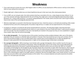 Weakness
• If you need internet to stream the music, what happens when it’s offline, can you download an offline service or will you not be able to
listen to music without the connection.
• People might want a feature where you can stream Spotify but also put in their own music, like a dual-purpose device.
• From an MP3, you can only get audio, from other products that have come before this one, a video display has been offered. I’m not
sure if the consumer will have a high demand for this sort of thing, they might want a more technologically advanced product (video,
Bluetooth, etc.). Using an MP3 would be, in my opinion, going backwards in the market, which consumers don’t want to go for before
they’ve had a taste of the technologically advanced times.
• What has made Apple so successful is that they have improved over time, I think this venture is a bit bold and something a little simpler
should be the focus and as the company grown, the product range will too, it’s maybe a bit too experimental for a first product.
• A company as unknown as one like this will not be received well from consumers. The thing about Apple is that they have been
established as a quality assured and popular brand, where as a new company in the same market who haven’t made any prior products
won’t fair too well. The only consolation in this case is that Spotify are involved in this project but they are more established in a digital
music market, rather than out and out technology.
• For an older demographic – The streaming nature of this product may bring countless problems between older users of this device,
especially if they are unaware or unfamiliar with such products in the past. Even if you would not use or buy such a product, this is a
factor that should be thought of, due to the MP3 players been a perfect piece of technological kit for an older demographic but
because it’s been paired with this streaming element, it might cut the companies target market down considerably.
• For a younger demographic – While streaming is more familiar with a younger demographic, there is another issue for this type of
audience; the actual device and aesthetics of that device. When the MP3 player came on the market, they ere groundbreaking and
technologically advanced but they weren’t aesthetically appealing or effective and the same can still be said. With our increased
consumption of technology has also brought the age of younger people who concentrate on looks rather than features, which may put
this kind of demographic buying a product like this. For this reason, this is discounting most of the young and old demographics from
purchasing this product, which leaves the mid aged and teen audiences as the target demographic for this particular product. While
there is still a relatively good range for the target audience, competitors like Sony and Apple target a mass market and don’t try and cut
down their consumer before even putting the product on the market. This is a massive weakness and could compromise the whole
project if it’s not acted upon and solved.
 