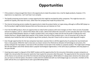 Opportunities
• If the product is cheap enough then there is the opportunity to make this product into a rival for Apple products, however, if it’s
expensive or as expensive, I can’t see how it can compete.
• The Spotify streaming service leaves a unique opportunity that might be emulated by other companies. This might be more of a
positive for Spotify, who have the music, rather than the company that made the product first.
• The internet streaming version enables the opportunity to make the product better as it goes along, although an offline MP3 player as
the first product might be better because there are few areas you can improve on if not.
• From the first MP3 product, there are opportunities to make further products with more changes on them. There are lots of possible
avenues to explore, such as: a device that allows vide as well, a device that allows the consumer to store and play their own music that
can be easily shifted between devices or maybe a product that is very cheap to make and sell and the profit is made by the mass
market that buy it. Despite Apple been popular in the market, the price of their products puts a lot of consumers off so they are
relatively mass market but due to the big price tag of their products, they don’t have to sell as many to make big profit margins.
• Even though opportunities for the two companies have been covered, there is still the opportunity of a product be resurrected and
have a new purpose. While the mp3 is now seen as a lesser version of an iPod and an old piece of technology to consumers, this
product will give the mp3 player a new lease of life and allow it to be back in the market as a popular product. This might lead to things
like old mp3 players and similar devices been a popular technological regeneration, in the same way as jukeboxes and vinyl players in
the past decade.
• Covering every aspect is a big part of the SWOT analysis and the opportunities for the consumers themselves can give companies an
insight into not just what the consumer wants but how to give the consumer what they want. The opportunity for the consumer exists
at the chance to try and own one of the first internet streaming mp3 players. While before it’s always been stored on the device and
you can have an internet option, this device is solely internet enabled and with our technological age as a consumer, members of the
public will see this as an opportunity to own a groundbreaking device.
 