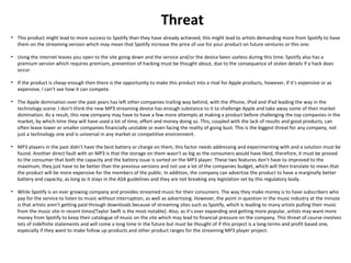 Threat
• This product might lead to more success to Spotify than they have already achieved, this might lead to artists demanding more from Spotify to have
them on the streaming version which may mean that Spotify increase the price of use for your product on future ventures or this one.
• Using the internet leaves you open to the site going down and the service and/or the device been useless during this time. Spotify also has a
premium version which requires premium, prevention of hacking must be thought about, due to the consequence of stolen details if a hack does
occur.
• If the product is cheap enough then there is the opportunity to make this product into a rival for Apple products, however, if it’s expensive or as
expensive, I can’t see how it can compete.
• The Apple domination over the past years has left other companies trailing way behind, with the iPhone, iPod and iPad leading the way in the
technology scene. I don’t think the new MP3 streaming device has enough substance to it to challenge Apple and take away some of their market
domination. As a result, this new company may have to have a few more attempts at making a product before challenging the top companies in the
market, by which time they will have used a lot of time, effort and money doing so. This, coupled with the lack of results and good products, can
often leave lower or smaller companies financially unstable or even facing the reality of going bust. This is the biggest threat for any company, not
just a technology one and is universal in any market or competitive environment.
• MP3 players in the past didn’t have the best battery or charge on them, this factor needs addressing and experimenting with and a solution must be
found. Another direct fault with an MP3 is that the storage on them wasn’t as big as the consumers would have liked, therefore, it must be proved
to the consumer that both the capacity and the battery issue is sorted on the MP3 player. These two features don’t have to improved to the
maximum, they just have to be better than the previous versions and not use a lot of the companies budget, which will then translate to mean that
the product will be more expensive for the members of the public. In addition, the company can advertise the product to have a marginally better
battery and capacity, as long as it stays in the ASA guidelines and they are not breaking any legislation set by this regulatory body.
• While Spotify is an ever growing company and provides streamed music for their consumers. The way they make money is to have subscribers who
pay for the service to listen to music without interruption, as well as advertising. However, the point in question in the music industry at the minute
is that artists aren’t getting paid through downloads because of streaming sites such as Spotify, which is leading to many artists pulling their music
from the music site in recent times(Taylor Swift is the most notable). Also, as it’s ever expanding and getting more popular, artists may want more
money from Spotify to keep their catalogue of music on the site which may lead to financial pressure on the company. This threat of course involves
lots of indefinite statements and will come a long time in the future but must be thought of if this project is a long-terms and profit based one,
especially if they want to make follow up products and other product ranges for the streaming MP3 player project.
 