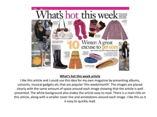 What’s hot this week article
I like this article and I could use this idea for my own magazine by presenting albums,
concerts, musical gadgets etc that are popular ‘this week/month’. The images are placed
clearly with the same amount of space around each image showing that the article is well
presented. The white background also makes the article easy to read. There is a main title on
this article, along with a smaller cover line and annotations around each image. I like this as it
is easy to quickly read.
 