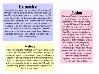 Harmonise
Harmonise is a word you associate with music and I
thought it would be good for my magazine as people
would straight away know it is a music magazine. The
word ‘harmonise’ can be used to be in agreement in
action, sense of feeling and I like this definition for my
magazine as the target audience will be reading my
magazine in an unity. You can associate ‘harmonise’
with pop music as it means adding notes to make a
harmony- which is what pop music does. My target
audience age will also understand this word and be
able to say it easily.
Fusion
The word fusion is the process of
joining two or more things
together to form a single entity. I
thought this would be a good
name for my magazine as I will be
joining different kinds of content
together e.g. news about new
albums, gossip about artists and
headlines from tours, this creates
a fusion as different topics will be
put together in my magazine. I
also think the word ‘fusion’
symbolises pop music as it makes
people think of a ‘mix-up’, which
is what popular music is-mixing
different beats and tunes
together. I also like the word as it
is fun, short and snappy.
Melody
I liked this possible masthead as ‘melody’ is musically
related and the word itself is simple with a ring to it
and would stick in the audiences head. A melody is a
sequence of single notes that is musically satisfying
and I thought this would work well as my magazine
will be satisfying to the target audience. ‘Melody’ fits
into the pop genre as a sequence of single notes is
found in pop music.
 