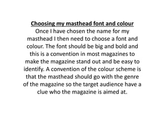 Choosing my masthead font and colour
Once I have chosen the name for my
masthead I then need to choose a font and
colour. The font should be big and bold and
this is a convention in most magazines to
make the magazine stand out and be easy to
identify. A convention of the colour scheme is
that the masthead should go with the genre
of the magazine so the target audience have a
clue who the magazine is aimed at.
 