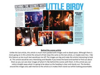 Behind the scenes article
Unlike the last article, this article is much more packed with images and no dead space. Although there is
more going on in this article the amount of text stays the same as the last article, or maybe even less. I like
this feature as too much text would put me off. The images are big and make the article interesting to look
at. This article would be very interesting and likeable if you knew the band and wanted to find out about
them as you can see clear images of what it’s like behind the scenes with them. In this article you can
notice straight away what it is going to be about as the heading is clear and stands out. The borders
around the images also add interest to the article as it makes them stand out whilst looking presentable.
 
